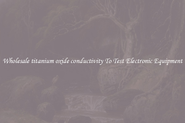 Wholesale titanium oxide conductivity To Test Electronic Equipment