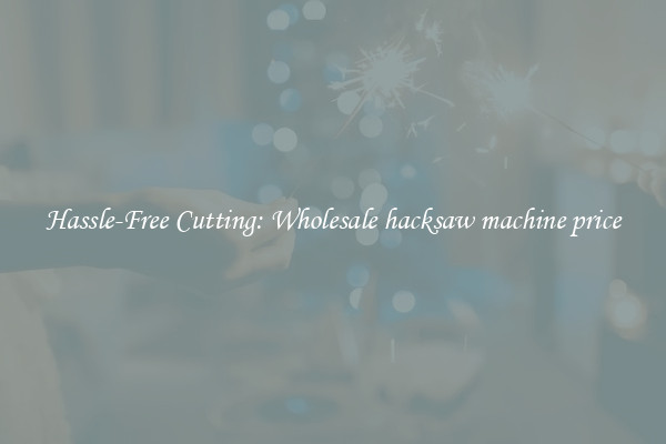 Hassle-Free Cutting: Wholesale hacksaw machine price